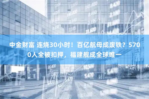 中金财富 连烧30小时！百亿航母成废铁？5700人全被扣押，福建舰成全球唯一