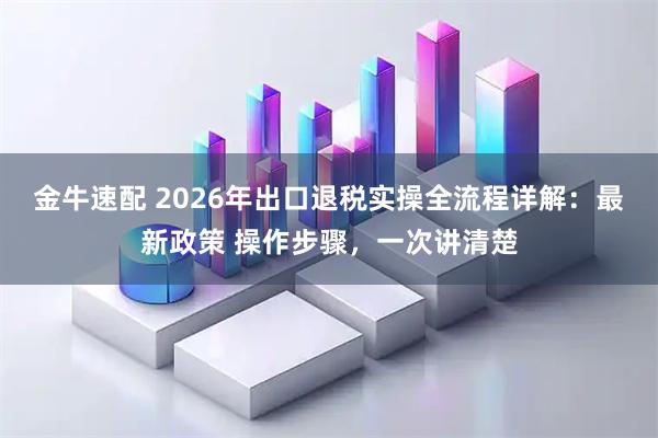 金牛速配 2026年出口退税实操全流程详解：最新政策 操作步骤，一次讲清楚